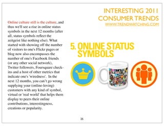 INTERESTING 2011
Online culture still is the culture, and
                                                CONSUMER TRENDS
                                                 WWW.TRENDWATCHING.COM
thus we'll see a rise in online status
symbols in the next 12 months (after
all, status symbols reﬂect the
zeitgeist like nothing else). What
started with showing off the number
of visitors to one's Flickr pages or
blog now also encompasses the
number of one's Facebook friends
(or any other social network),
Twitter followers, Foursquare check-
ins and a host of other metrics that
indicate one's 'wiredness'. In the
next 12 months, you can’t go wrong
supplying your (online-loving)
customers with any kind of symbol,
virtual or 'real world' that helps them
display to peers their online
contributions, interestingness,
creations or popularity.

                                           25
 