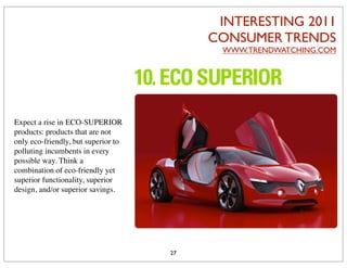 INTERESTING 2011
                                          CONSUMER TRENDS
                                           WWW.TRENDWATCHING.COM




Expect a rise in ECO-SUPERIOR
products: products that are not
only eco-friendly, but superior to
polluting incumbents in every
possible way. Think a
combination of eco-friendly yet
superior functionality, superior
design, and/or superior savings.




                                     27
 