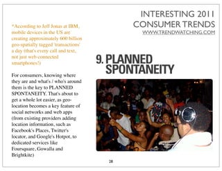 INTERESTING 2011
*According to Jeff Jonas at IBM,           CONSUMER TRENDS
mobile devices in the US are                WWW.TRENDWATCHING.COM
creating approximately 600 billion
geo-spatially tagged 'transactions'
a day (that's every call and text,
not just web connected
smartphones!)

For consumers, knowing where
they are and what's / who's around
them is the key to PLANNED
SPONTANEITY. That's about to
get a whole lot easier, as geo-
location becomes a key feature of
social networks and web apps
(from existing providers adding
location information, such as
Facebook's Places, Twitter's
locator, and Google's Hotpot, to
dedicated services like
Foursquare, Gowalla and
Brightkite)
                                      28
 