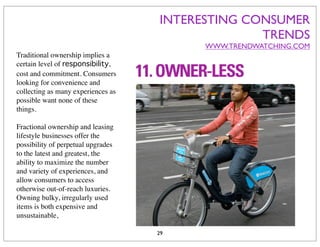 INTERESTING CONSUMER
                                                  TRENDS
                                          WWW.TRENDWATCHING.COM
Traditional ownership implies a
certain level of responsibility,
cost and commitment. Consumers
looking for convenience and
collecting as many experiences as
possible want none of these
things.

Fractional ownership and leasing
lifestyle businesses offer the
possibility of perpetual upgrades
to the latest and greatest, the
ability to maximize the number
and variety of experiences, and
allow consumers to access
otherwise out-of-reach luxuries.
Owning bulky, irregularly used
items is both expensive and
unsustainable,

                                    29
 