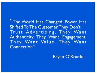 “The World Has Changed. Power Has
Shifted To The Customer. They Don’t
Tr u s t A d v e r t i s i n g . T h e y Wa n t
Authenticity. They Want Engagement.
T h e y Wa n t Va l u e . T h e y Wa n t
Connection.”

                          Bryan O’Rourke
 
