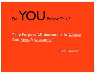 Do   YOU          Believe This ?


“The Purpose Of Business Is To Create
And Keep A Customer”

                         Peter Drucker
 
