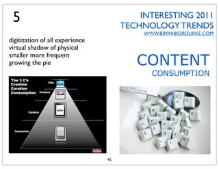 5
 4                                        INTERESTING 2011
                                      TECHNOLOGY TRENDS
                                           WWW.BRYANKOROURKE.COM
digitization of all experience
virtual shadow of physical

                                         CONTENT
smaller more frequent
growing the pie
                                             CONSUMPTION




                                 45
 