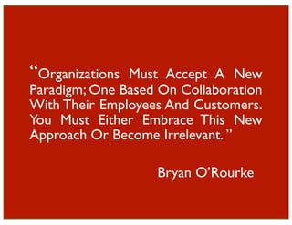 “Organizations Must Accept A New
Paradigm; One Based On Collaboration
With Their Employees And Customers.
You Must Either Embrace This New
Approach Or Become Irrelevant. ”

                   Bryan O’Rourke
 