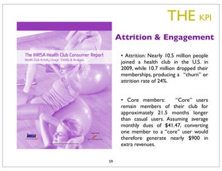 THE KPI
     Attrition & Engagement

      •  Attrition: Nearly 10.5 million people
      joined a health club in the U.S. in
      2009, while 10.7 million dropped their
      memberships, producing a  “churn” or
      attrition rate of 24%.


      •  Core members:      “Core” users
      remain members of their club for
      approximately 21.5 months longer
      than casual users. Assuming average
      monthly dues of $41.47, converting
      one member to a “core” user would
      therefore generate nearly $900 in
      extra revenues.


59
 