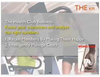 THE KPI
The Health Club Business
Know your customers and analyze
the right numbers.
1. Retain Members By Making Them Happy
2. Intelligently Manage Costs




                     64
 