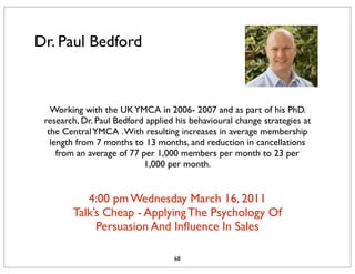 Dr. Paul Bedford



   Working with the UK YMCA in 2006- 2007 and as part of his PhD.
 research, Dr. Paul Bedford applied his behavioural change strategies at
  the Central YMCA . With resulting increases in average membership
   length from 7 months to 13 months, and reduction in cancellations
     from an average of 77 per 1,000 members per month to 23 per
                            1,000 per month. 


           4:00 pm Wednesday March 16, 2011
        Talk’s Cheap - Applying The Psychology Of
             Persuasion And Inﬂuence In Sales

                                   68
 