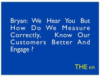 Bryan: We Hear You But
H ow D o We M e a s u re
Correctly,  Know Our
Customers Better And
Engage ?

                   THE KPI
 