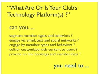 “What Are Or Is Your Club’s
Technology Platform(s) ?”

can you.....
segment member types and behaviors ?
engage via email, text and social networks ?
engage by member types and behaviors ?
deliver customized web content to users ?
provide on line bookings and memberships ?


                           you need to ...
 