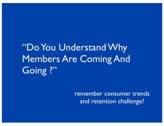 “Do You Understand Why
Members Are Coming And
Going ?”

          remember consumer trends
            and retention challenge?
 