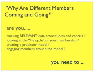 “Why Are Different Members
Coming and Going?”

are you.....
tracking RELEVANT data around joins and cancels ?
looking at the “life cycle” of your membership ?
creating a predictor model ?
engaging members around the model ?


                           you need to ...
 