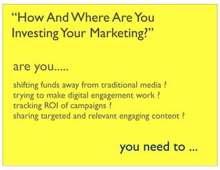“How And Where Are You
Investing Your Marketing?”

are you.....
shifting funds away from traditional media ?
trying to make digital engagement work ?
tracking ROI of campaigns ?
sharing targeted and relevant engaging content ?


                             you need to ...
 