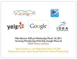 Mike Bannan 4:00 pm Wednesday March 16, 2011
      Growing Membership With Yelp, Google Places &
                  IDEA Fitness Connect

       Steve Groves 11 am Wednesday March 16, 2011
Release Your Inner Geek: Social Media For Fitness Professionals
 