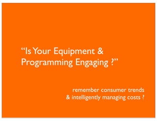“Is Your Equipment &
Programming Engaging ?”

             remember consumer trends
          & intelligently managing costs ?
 