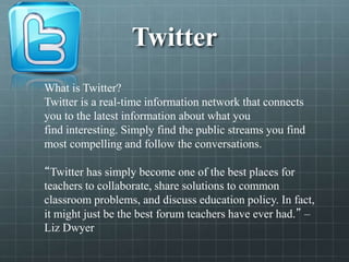 Twitter
What is Twitter?
Twitter is a real-time information network that connects
you to the latest information about what you
find interesting. Simply find the public streams you find
most compelling and follow the conversations.
“Twitter has simply become one of the best places for
teachers to collaborate, share solutions to common
classroom problems, and discuss education policy. In fact,
it might just be the best forum teachers have ever had.” –
Liz Dwyer
 