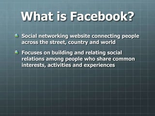 What is Facebook?
Social networking website connecting people
across the street, country and world
Focuses on building and relating social
relations among people who share common
interests, activities and experiences
 