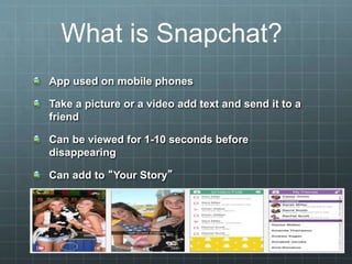 App used on mobile phones
Take a picture or a video add text and send it to a
friend
Can be viewed for 1-10 seconds before
disappearing
Can add to “Your Story”
What is Snapchat?
 