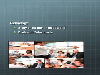 Technology
Study of our human-made world
Deals with “what can be
 