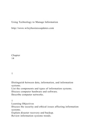 Using Technology to Manage Information
http://www.wileybusinessupdates.com
Chapter
14
1
Distinguish between data, information, and information
systems.
List the components and types of information systems.
Discuss computer hardware and software.
Describe computer networks.
1
Learning Objectives
Discuss the security and ethical issues affecting information
systems.
Explain disaster recovery and backup.
Review information systems trends.
 