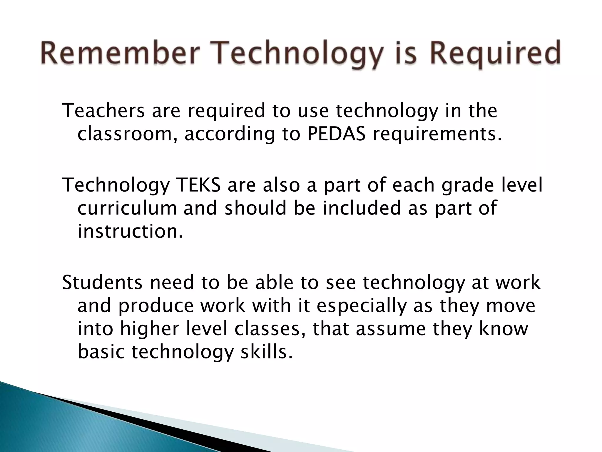 Teachers are required to use technology in the
classroom, according to PEDAS requirements.
Technology TEKS are also a part of each grade level
curriculum and should be included as part of
instruction.
Students need to be able to see technology at work
and produce work with it especially as they move
into higher level classes, that assume they know
basic technology skills.
 
