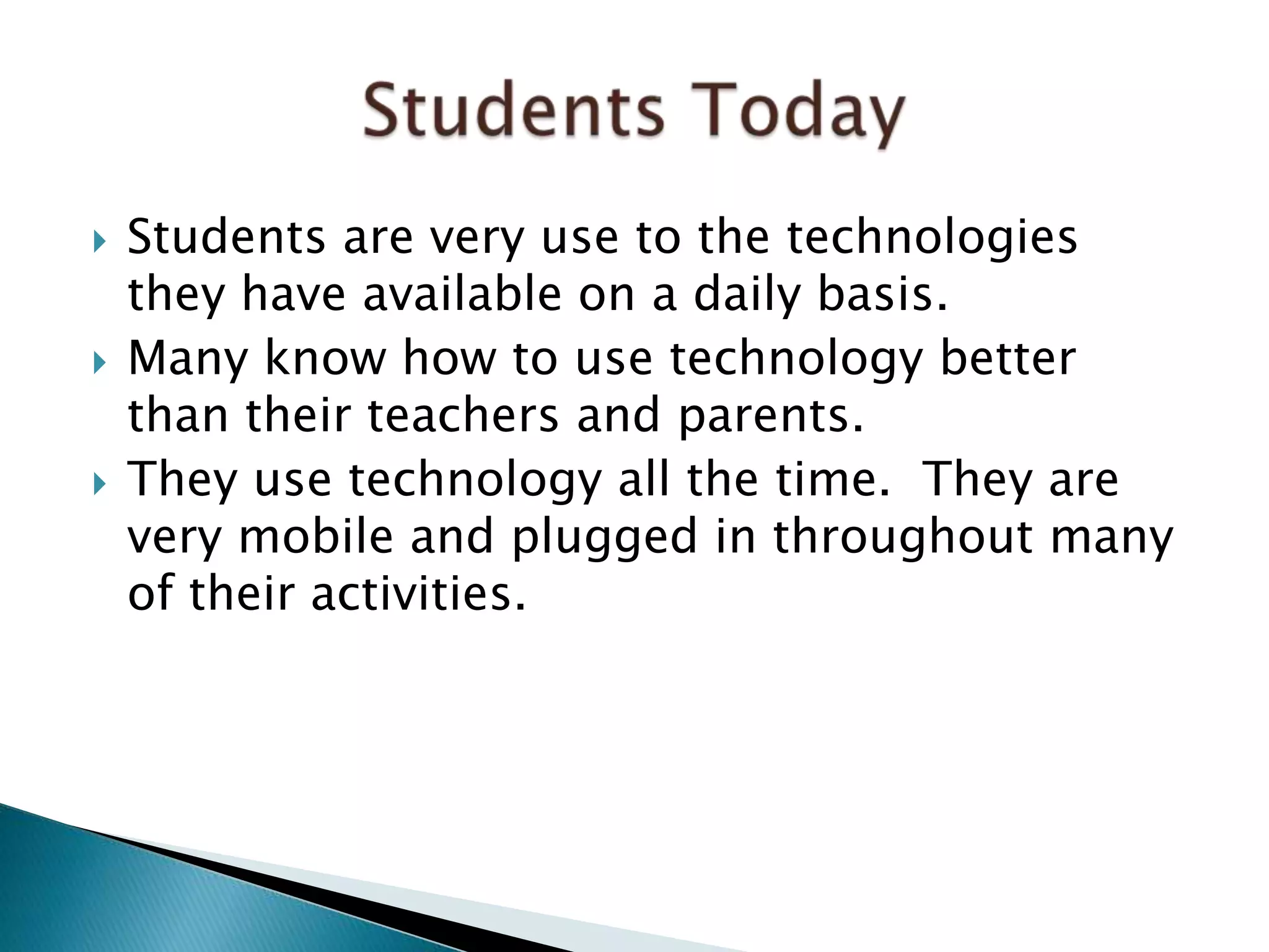  Students are very use to the technologies
they have available on a daily basis.
 Many know how to use technology better
than their teachers and parents.
 They use technology all the time. They are
very mobile and plugged in throughout many
of their activities.
 