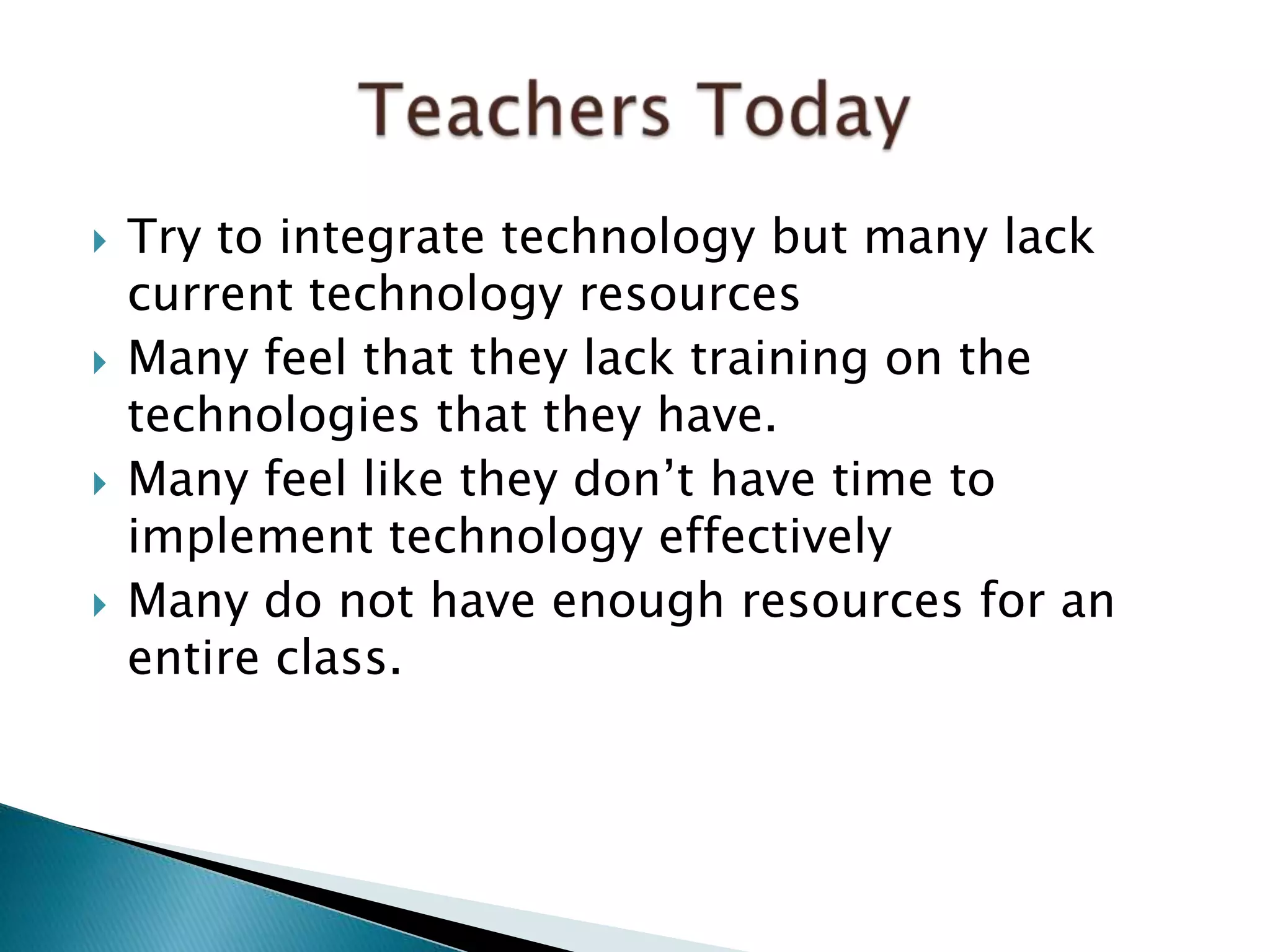  Try to integrate technology but many lack
current technology resources
 Many feel that they lack training on the
technologies that they have.
 Many feel like they don’t have time to
implement technology effectively
 Many do not have enough resources for an
entire class.
 