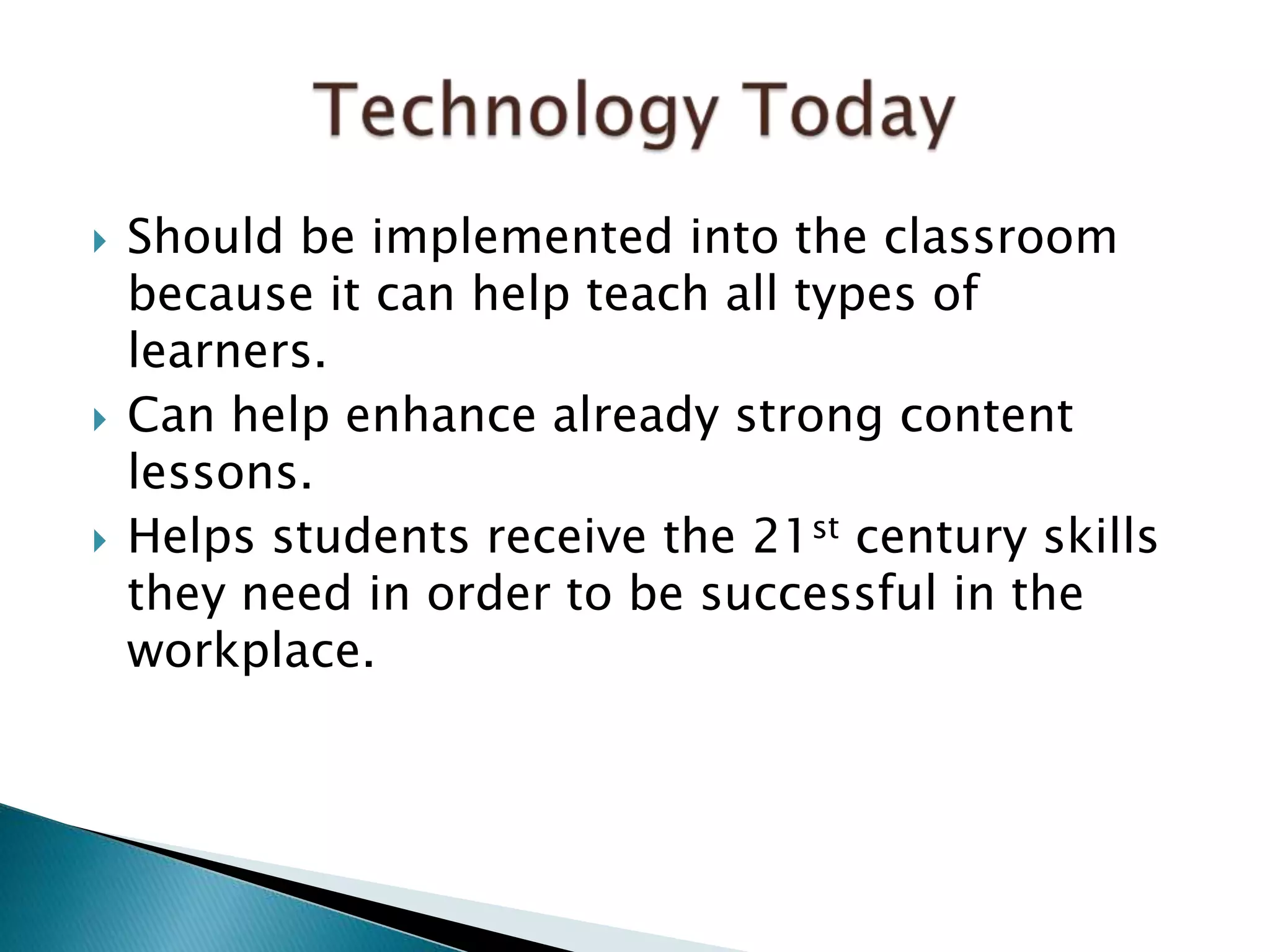  Should be implemented into the classroom
because it can help teach all types of
learners.
 Can help enhance already strong content
lessons.
 Helps students receive the 21st century skills
they need in order to be successful in the
workplace.
 