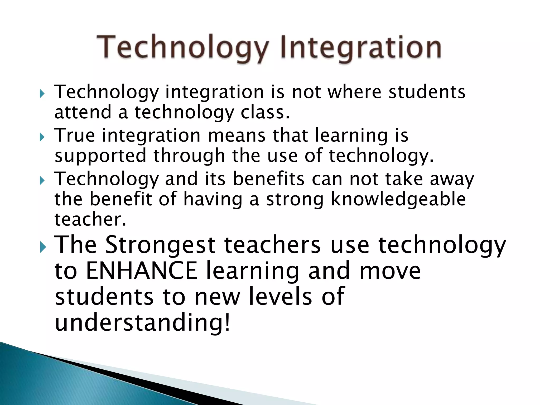  Technology integration is not where students
attend a technology class.
 True integration means that learning is
supported through the use of technology.
 Technology and its benefits can not take away
the benefit of having a strong knowledgeable
teacher.
 The Strongest teachers use technology
to ENHANCE learning and move
students to new levels of
understanding!
 
