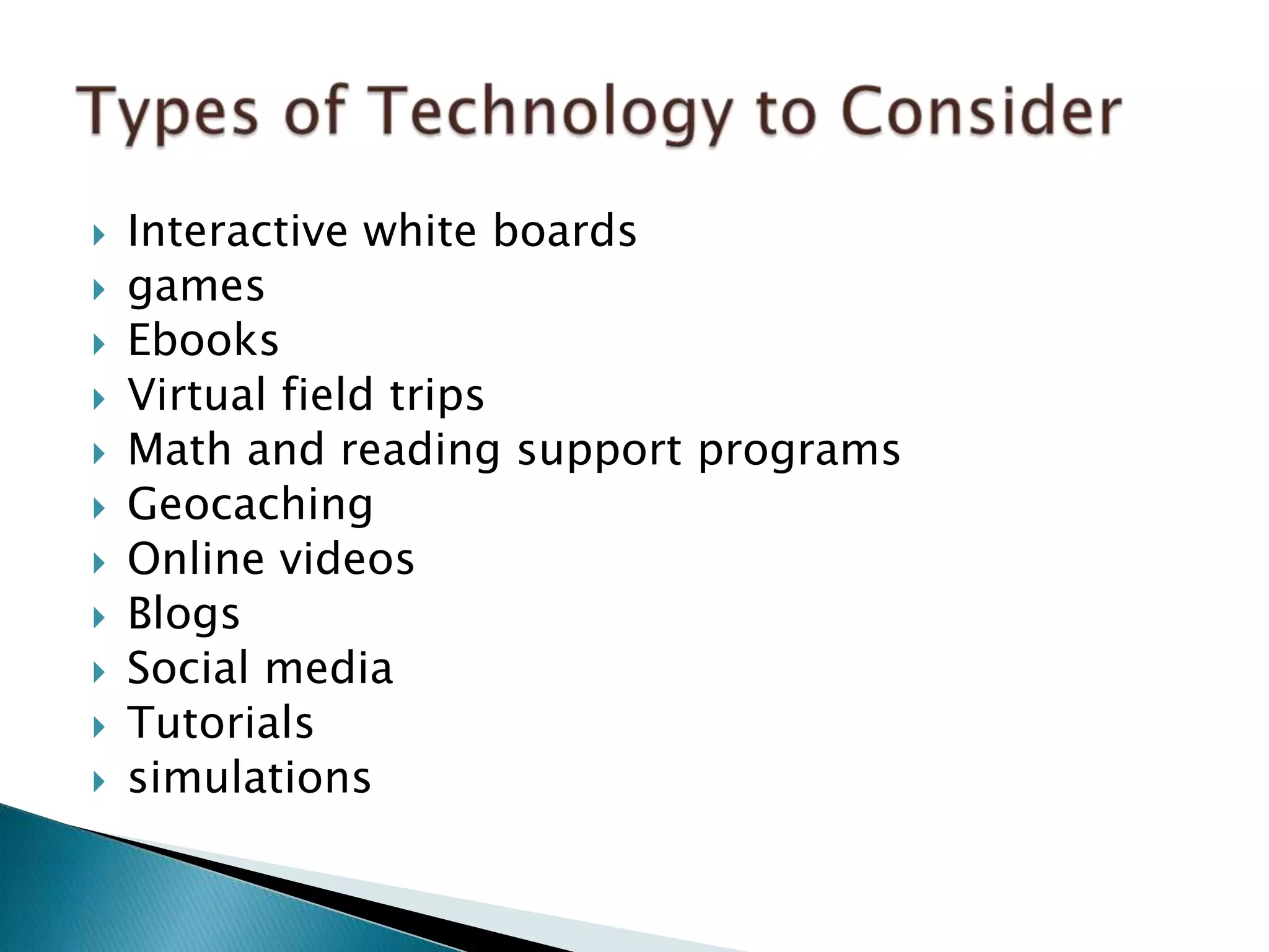  Interactive white boards
 games
 Ebooks
 Virtual field trips
 Math and reading support programs
 Geocaching
 Online videos
 Blogs
 Social media
 Tutorials
 simulations
 