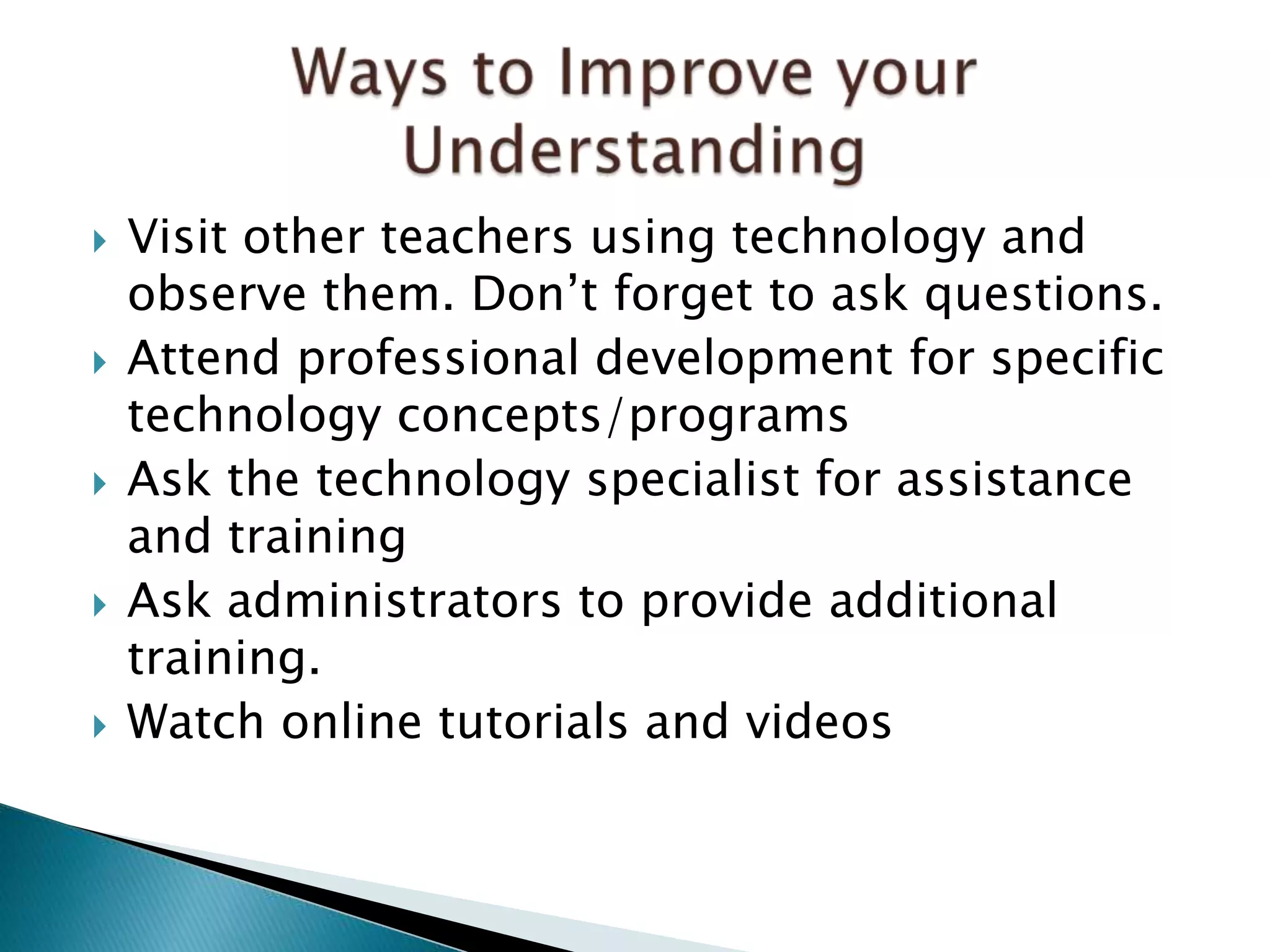  Visit other teachers using technology and
observe them. Don’t forget to ask questions.
 Attend professional development for specific
technology concepts/programs
 Ask the technology specialist for assistance
and training
 Ask administrators to provide additional
training.
 Watch online tutorials and videos
 