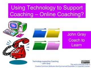 Using Technology to Support
     Coaching – Online Coaching?


                                                               John Gray
                                                                Coach to
                                                                 Learn


                Technology supporting Coaching
May 31st 2012            – John Gray                                                   1
                                                                  This work is licensed under a
                   Creative Commons Attribution-NonCommercial-ShareAlike 3.0 Unported License.
 