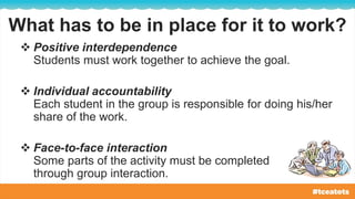 What has to be in place for it to work?
 Positive interdependence
Students must work together to achieve the goal.
 Individual accountability
Each student in the group is responsible for doing his/her
share of the work.
 Face-to-face interaction
Some parts of the activity must be completed
through group interaction.
 
