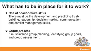 What has to be in place for it to work?
 Use of collaborative skills
There must be the development and practicing trust-
building, leadership, decision-making, communication,
and conflict management skills.
 Group process
It must include group planning, identifying group goals,
and group assessment.
 