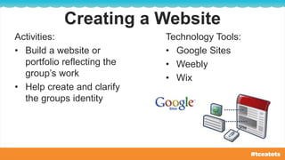 Creating a Website
Activities:
• Build a website or
portfolio reflecting the
group’s work
• Help create and clarify
the groups identity
Technology Tools:
• Google Sites
• Weebly
• Wix
 