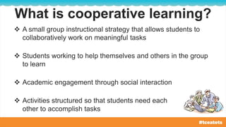What is cooperative learning?
 A small group instructional strategy that allows students to
collaboratively work on meaningful tasks
 Students working to help themselves and others in the group
to learn
 Academic engagement through social interaction
 Activities structured so that students need each
other to accomplish tasks
 