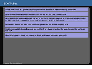 SOA Tidbits Source: Sun Microsystems SOA’s core vision is a global computing model that eliminates interoperability roadblocks.  Only through loosely coupled collaboration do you get the true value of SOA. No one company has fully defined the set of infrastructure services that are needed to fully complete an SOA platform, because the whole platform concept is still in its infancy. Developers should not wait until standards get sorted out before adopting SOA. SOA is the next big thing. It’s good for another 5 to 10 years. Just as the web changed the world, so will SOA. Make SOA loosely couple and coarse grained, and have a top-down approach. 