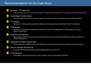 Recommendations for the Case Study Business – IT Alignment Take a broader view of  the business strategies and objectives and realize how IT is going to sustain and extend them Technology Transformation Use technology transformation services to align your business needs and thereby ensure operational efficiency IT Strategy Develop an IT strategy that would help to identify and close gaps between current and future IT architecture   IT Roadmap Develop an IT Roadmap to implement and refine Governance, Risk Management, and Compliance  practices within an organization Enterprise Architecture Align project architectures to an overall Enterprise Architecture to bridge the gap between business/IT strategy and solution development Application Portfolio Optimization Review application portfolio to optimize IT applications and assets and improve technology investments decisions Service-oriented Architecture Leverage SOA practices to facilitate interoperability between your services IT Governance Put together a governance structure to stay on track to achieve organizational objectives 