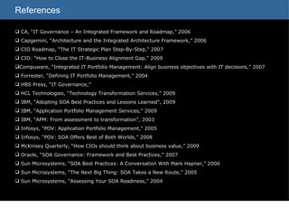 References CA, “IT Governance – An Integrated Framework and Roadmap,” 2006 Capgemini, “Architecture and the Integrated Architecture Framework,” 2006 CIO Roadmap, “The IT Strategic Plan Step-By-Step,” 2007 CIO: “How to Close the IT-Business Alignment Gap,” 2009 Compuware, “Integrated IT Portfolio Management: Align business objectives with IT decisions,” 2007 Forrester, “Defining IT Portfolio Management,” 2004 HBS Press, “IT Governance,”  HCL Technologies, “Technology Transformation Services,” 2009 IBM, “Adopting SOA Best Practices and Lessons Learned”, 2009 IBM, “Application Portfolio Management Services,” 2009 IBM, “APM: From assessment to transformation”, 2003 Infosys, “POV: Application Portfolio Management,” 2005 Infosys, “POV: SOA Offers Best of Both Worlds,” 2008 McKinsey Quarterly, “How CIOs should think about business value,” 2009  Oracle, “SOA Governance: Framework and Best Practices,” 2007 Sun Microsystems, “SOA Best Practices: A Conversation With Mark Hapner,” 2006 Sun Microsystems, “The Next Big Thing: SOA Takes a New Route,” 2005 Sun Microsystems, “Assessing Your SOA Readiness,” 2004 