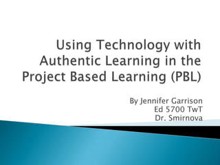 Using Technology with Authentic Learning in the Project Based Learning (PBL) By Jennifer Garrison Ed 5700 TwT Dr. Smirnova 