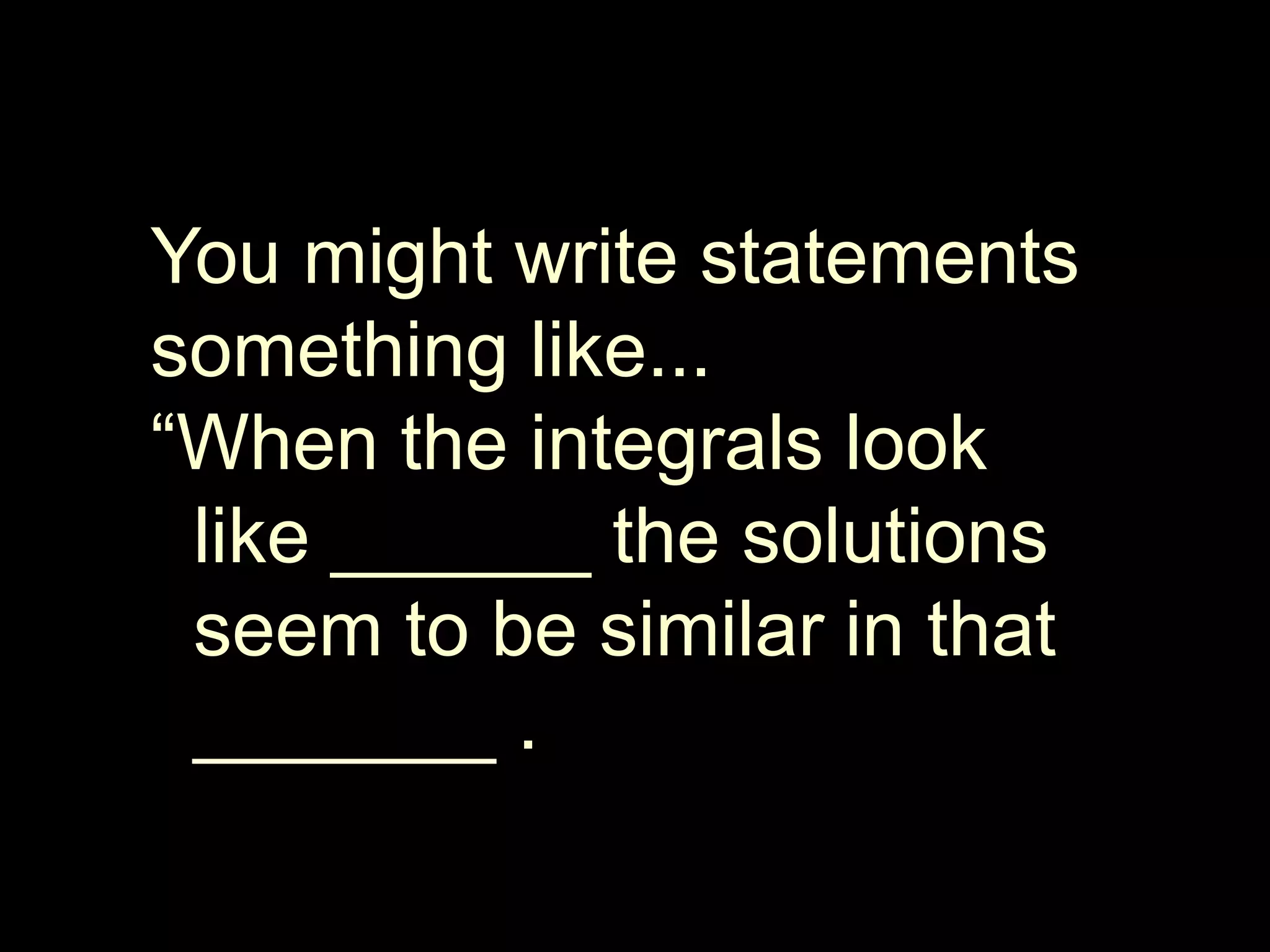 You might write statements something like... “When the integrals look   like ______ the solutions   seem to be similar in that     _______ .
