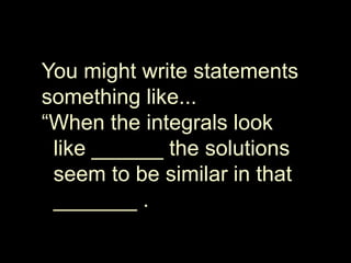 You might write statements something like... “When the integrals look   like ______ the solutions   seem to be similar in that     _______ .