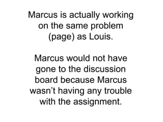 Marcus is actually working on the same problem (page) as Louis.Marcus would not have gone to the discussion board because Marcus wasn’t having any trouble with the assignment. 