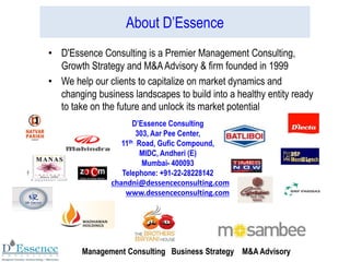 About D’Essence
• D'Essence Consulting is a Premier Management Consulting,
Growth Strategy and M&AAdvisory & firm founded in 1999
• We help our clients to capitalize on market dynamics and
changing business landscapes to build into a healthy entity ready
to take on the future and unlock its market potential
D’Essence Consulting
303, Aar Pee Center,
11th Road, Gufic Compound,
MIDC, Andheri (E)
Mumbai- 400093
Telephone: +91-22-28228142
chandni@dessenceconsulting.com
www.dessenceconsulting.com
Management Consulting Business Strategy M&A Advisory
 