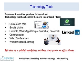 Technology Tools
Business doesn’t happen face to face alone!
Technology that has become the norm in our Work Places
• Conference calls
• Emails chains
• LinkedIn, WhatsApp Groups, Snapchat, Facebook
• Communicator
• Video Conferences
• Webinar based Learning
We live in a global workplace without time zones or office hours
Management Consulting Business Strategy M&A Advisory
 
