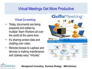 Virtual Meetings Get More Productive
Virtual Co-working
• Today, documents are being
prepared and edited by
multiple Team Workers all over
the world at the same time.
• It’s sharing screen data and
chatting over video.
• Remote Access to Laptops and
devices is making maintenance
and Upkeep easy “Virtually”
Management Consulting Business Strategy M&A Advisory
 