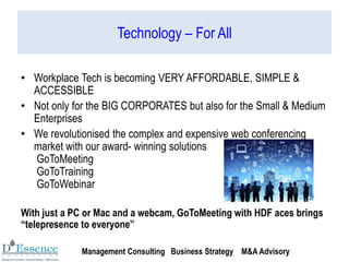 Technology – For All
• Workplace Tech is becoming VERY AFFORDABLE, SIMPLE &
ACCESSIBLE
• Not only for the BIG CORPORATES but also for the Small & Medium
Enterprises
• We revolutionised the complex and expensive web conferencing
market with our award- winning solutions
GoToMeeting
GoToTraining
GoToWebinar
With just a PC or Mac and a webcam, GoToMeeting with HDF aces brings
“telepresence to everyone”
Management Consulting Business Strategy M&A Advisory
 