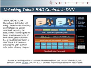 Unlocking Telerik RAD Controls in DNN Telerik ASP.NET AJAX Controls are distributed with every DotNetNuke Community and Professional Edition download, exposing the RadControls technology to the large, growing community of DNN developers worldwide. For a visual representation of how Telerik AJAX controls enhance the DNN platform refer to the following diagram: SolTech is a leading provider of custom software development, and custom DotNetNuke (DNN) services. Contact  SolTech  (404) 601-6000 if you need help building a feature rich web2.0 portal. 