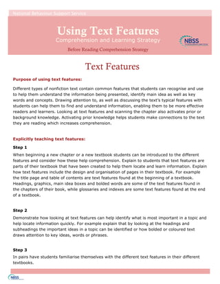 Using Text Features
Text Features
Purpose of using text features:
Different types of nonfiction text contain common features that students can recognise and use
to help them understand the information being presented, identify main idea as well as key
words and concepts. Drawing attention to, as well as discussing the text’s typical features with
students can help them to find and understand information, enabling them to be more effective
readers and learners. Looking at text features and scanning the chapter also activates prior or
background knowledge. Activating prior knowledge helps students make connections to the text
they are reading which increases comprehension.
Explicitly teaching text features:
Step 1
When beginning a new chapter or a new textbook students can be introduced to the different
features and consider how these help comprehension. Explain to students that text features are
parts of their textbook that have been created to help them locate and learn information. Explain
how text features include the design and organisation of pages in their textbook. For example
the title page and table of contents are text features found at the beginning of a textbook.
Headings, graphics, main idea boxes and bolded words are some of the text features found in
the chapters of their book, while glossaries and indexes are some text features found at the end
of a textbook.
Step 2
Demonstrate how looking at text features can help identify what is most important in a topic and
help locate information quickly. For example explain that by looking at the headings and
subheadings the important ideas in a topic can be identified or how bolded or coloured text
draws attention to key ideas, words or phrases.
Step 3
In pairs have students familiarise themselves with the different text features in their different
textbooks.
National Behaviour Support Service
Comprehension and Learning Strategy
Before Reading Comprehension Strategy
 