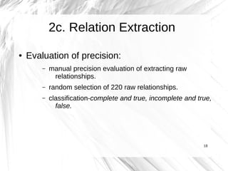 2c. Relation Extraction
●   Evaluation of precision:
        –   manual precision evaluation of extracting raw
             relationships.
        –   random selection of 220 raw relationships.
        –   classification-complete and true, incomplete and true,
              false.




                                                               18
 