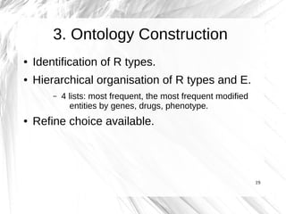 3. Ontology Construction
●   Identification of R types.
●   Hierarchical organisation of R types and E.
        –   4 lists: most frequent, the most frequent modified
              entities by genes, drugs, phenotype.
●   Refine choice available.




                                                                 19
 